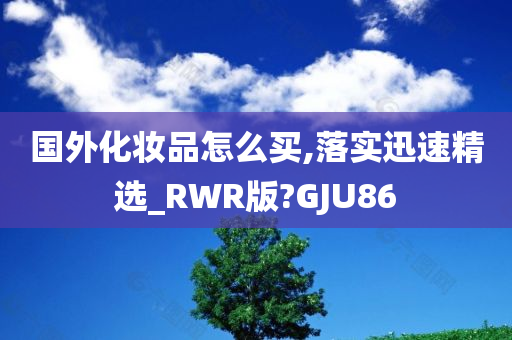 国外化妆品怎么买,落实迅速精选_RWR版?GJU86