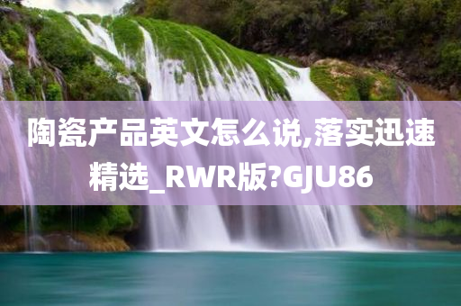 陶瓷产品英文怎么说,落实迅速精选_RWR版?GJU86