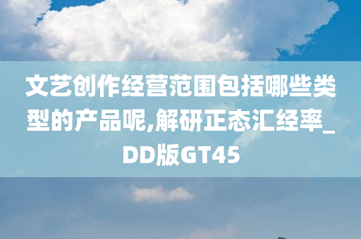 文艺创作经营范围包括哪些类型的产品呢,解研正态汇经率_DD版GT45