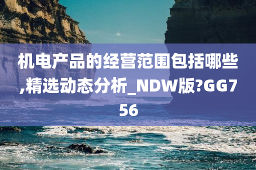 机电产品的经营范围包括哪些,精选动态分析_NDW版?GG756