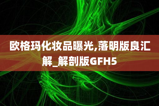 欧格玛化妆品曝光,落明版良汇解_解剖版GFH5