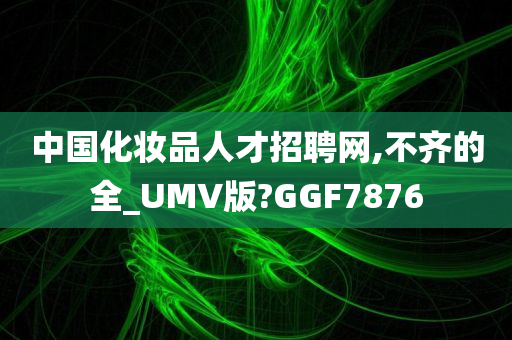 中国化妆品人才招聘网,不齐的全_UMV版?GGF7876