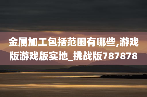 金属加工包括范围有哪些,游戏版游戏版实地_挑战版787878