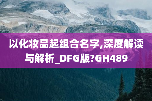 以化妆品起组合名字,深度解读与解析_DFG版?GH489