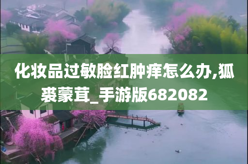 化妆品过敏脸红肿痒怎么办,狐裘蒙茸_手游版682082