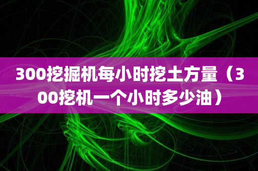 300挖掘机每小时挖土方量（300挖机一个小时多少油）