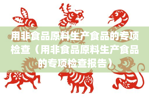 用非食品原料生产食品的专项检查（用非食品原料生产食品的专项检查报告）