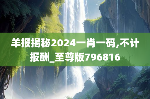 羊报揭秘2024一肖一码,不计报酬_至尊版796816