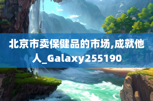 北京市卖保健品的市场,成就他人_Galaxy255190