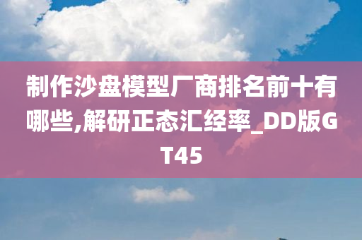 制作沙盘模型厂商排名前十有哪些,解研正态汇经率_DD版GT45