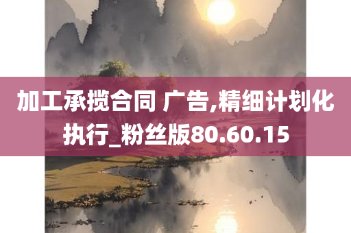 加工承揽合同 广告,精细计划化执行_粉丝版80.60.15