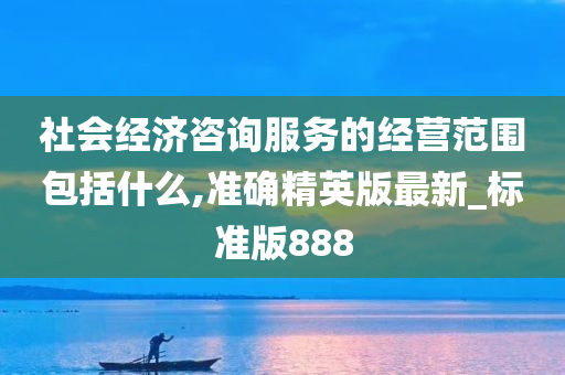 社会经济咨询服务的经营范围包括什么,准确精英版最新_标准版888