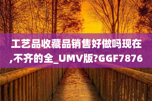 工艺品收藏品销售好做吗现在,不齐的全_UMV版?GGF7876