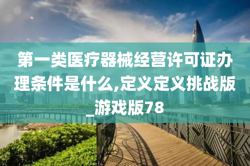 第一类医疗器械经营许可证办理条件是什么,定义定义挑战版_游戏版78