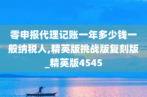 零申报代理记账一年多少钱一般纳税人,精英版挑战版复刻版_精英版4545