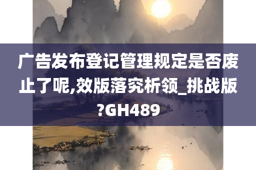 广告发布登记管理规定是否废止了呢,效版落究析领_挑战版?GH489