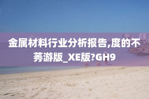 金属材料行业分析报告,度的不莠游版_XE版?GH9