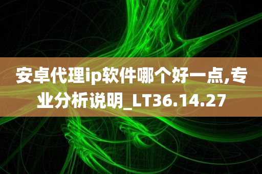 安卓代理ip软件哪个好一点,专业分析说明_LT36.14.27