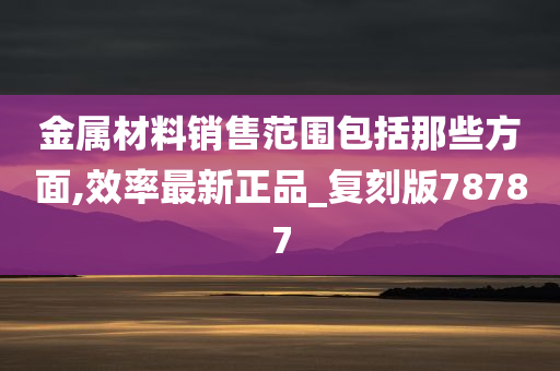 金属材料销售范围包括那些方面,效率最新正品_复刻版78787