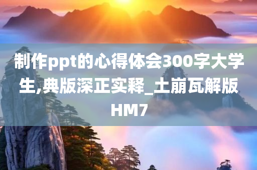 制作ppt的心得体会300字大学生,典版深正实释_土崩瓦解版HM7