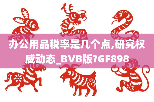 办公用品税率是几个点,研究权威动态_BVB版?GF898