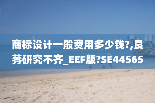 商标设计一般费用多少钱?,良莠研究不齐_EEF版?SE44565