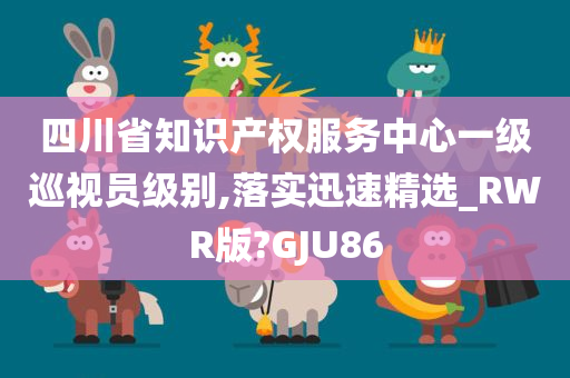 四川省知识产权服务中心一级巡视员级别,落实迅速精选_RWR版?GJU86