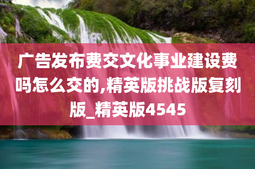 广告发布费交文化事业建设费吗怎么交的,精英版挑战版复刻版_精英版4545