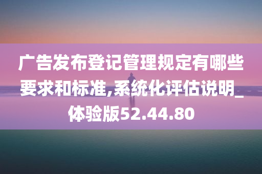 广告发布登记管理规定有哪些要求和标准,系统化评估说明_体验版52.44.80