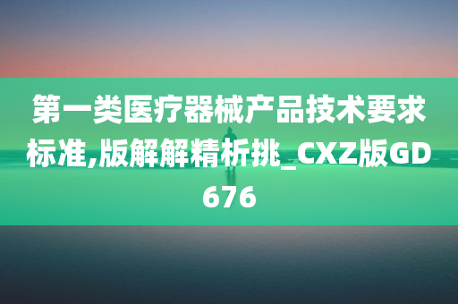 第一类医疗器械产品技术要求标准,版解解精析挑_CXZ版GD676