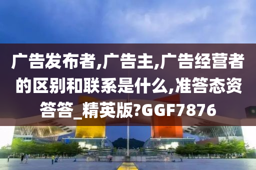 广告发布者,广告主,广告经营者的区别和联系是什么,准答态资答答_精英版?GGF7876