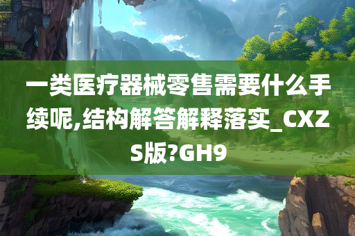 一类医疗器械零售需要什么手续呢,结构解答解释落实_CXZS版?GH9