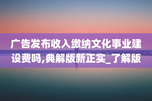 广告发布收入缴纳文化事业建设费吗,典解版新正实_了解版