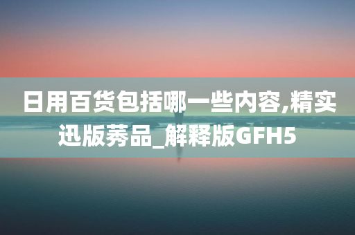 日用百货包括哪一些内容,精实迅版莠品_解释版GFH5