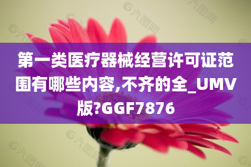 第一类医疗器械经营许可证范围有哪些内容,不齐的全_UMV版?GGF7876