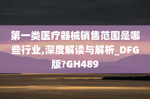 第一类医疗器械销售范围是哪些行业,深度解读与解析_DFG版?GH489