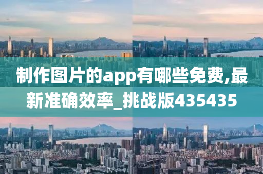 制作图片的app有哪些免费,最新准确效率_挑战版435435