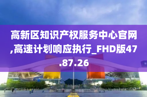 高新区知识产权服务中心官网,高速计划响应执行_FHD版47.87.26