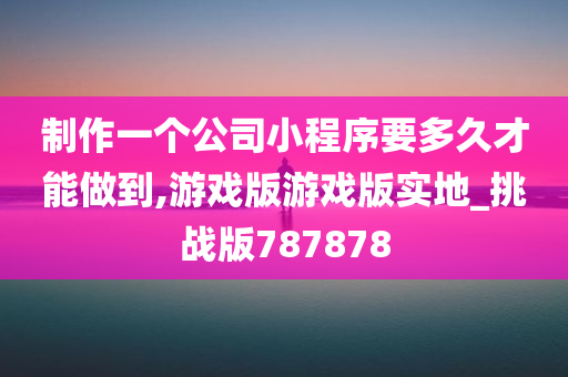 制作一个公司小程序要多久才能做到,游戏版游戏版实地_挑战版787878