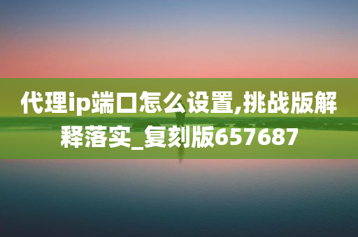 代理ip端口怎么设置,挑战版解释落实_复刻版657687