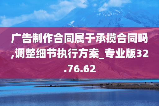 广告制作合同属于承揽合同吗,调整细节执行方案_专业版32.76.62